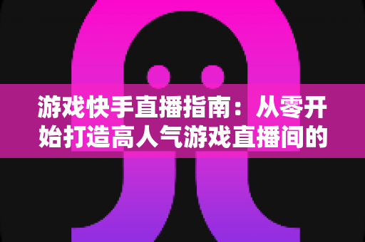 游戏快手直播指南:从零开始打造高人气游戏直播间的完整教程与实战技巧 游戏快手直播指南:从零开始打造高人气游戏直播间的完整教程与实战技巧