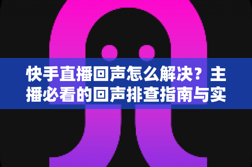 快手直播回声怎么解决?主播必看的回声排查指南与实用技巧全攻略 快手直播回声怎么解决?主播必看的回声排查指南与实用技巧全攻略