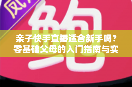 亲子快手直播适合新手吗?零基础父母的入门指南与实操攻略 亲子快手直播适合新手吗?零基础父母的入门指南与实操攻略
