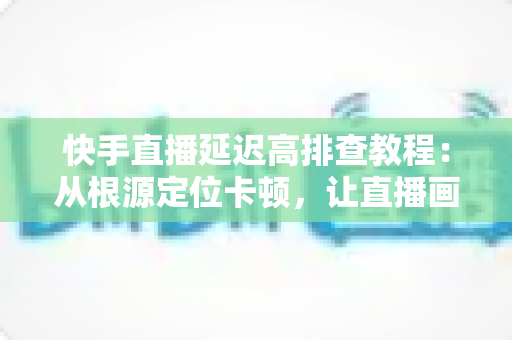 快手直播延迟高排查教程：从根源定位卡顿，让直播画面实时流畅不拖影