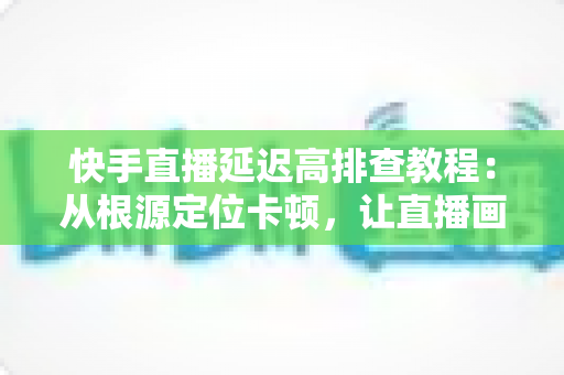 快手直播延迟高排查教程：从根源定位卡顿，让直播画面实时流畅不拖影