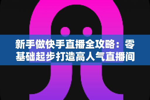 新手做快手直播全攻略：零基础起步打造高人气直播间的实战指南