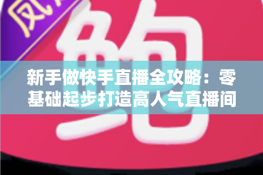 新手做快手直播全攻略：零基础起步打造高人气直播间的实战指南