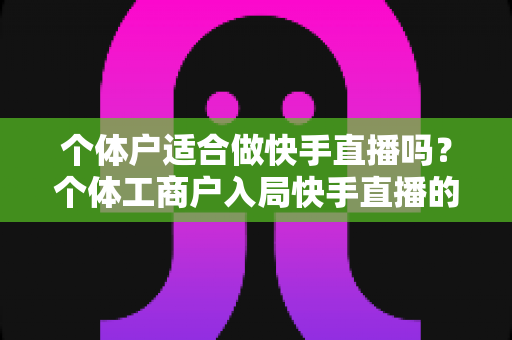 个体户适合做快手直播吗？个体工商户入局快手直播的优势、挑战与实操全解析