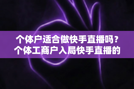 个体户适合做快手直播吗？个体工商户入局快手直播的优势、挑战与实操全解析