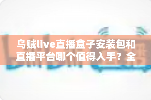 乌贼live直播盒子安装包和直播平台哪个值得入手？全面对比分析与避坑指南