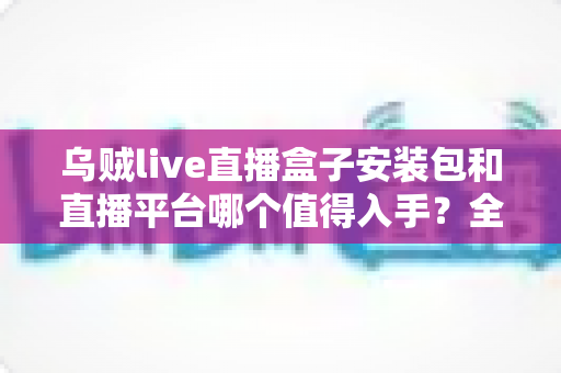 乌贼live直播盒子安装包和直播平台哪个值得入手？全面对比分析与避坑指南