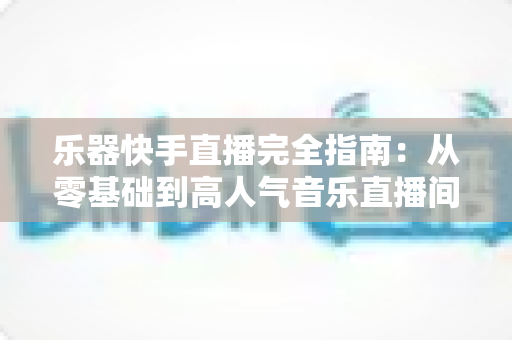 乐器快手直播完全指南:从零基础到高人气音乐直播间的实战攻略 乐器快手直播完全指南:从零基础到高人气音乐直播间的实战攻略
