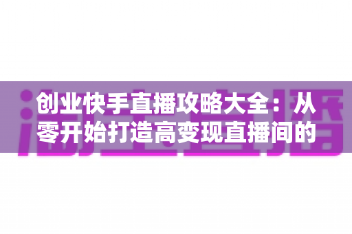 创业快手直播攻略大全：从零开始打造高变现直播间的实战指南