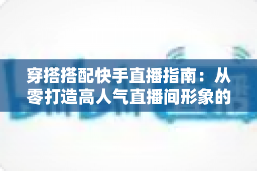 穿搭搭配快手直播指南:从零打造高人气直播间形象的实战秘籍 穿搭搭配快手直播指南:从零打造高人气直播间形象的实战秘籍