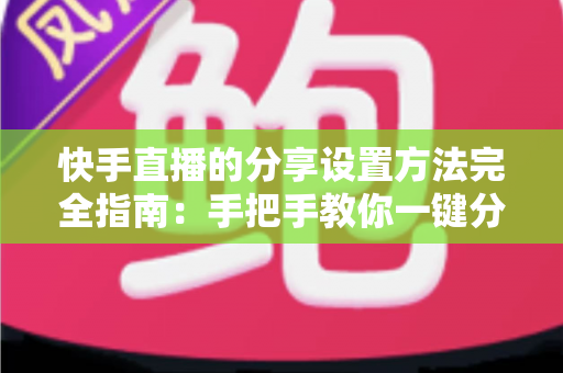 快手直播的分享设置方法完全指南：手把手教你一键分享直播间，快速提升人气与流量
