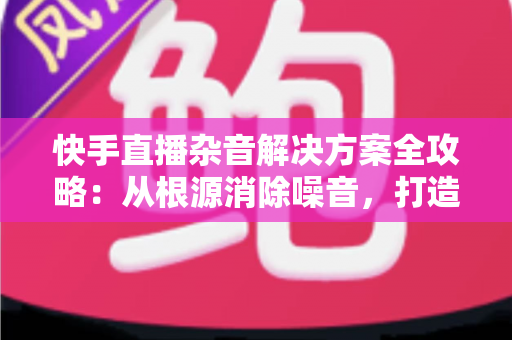 快手直播杂音解决方案全攻略:从根源消除噪音,打造专业级清晰直播体验 快手直播杂音解决方案全攻略:从根源消除噪音,打造专业级清晰直播体验