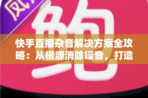 快手直播杂音解决方案全攻略:从根源消除噪音,打造专业级清晰直播体验 快手直播杂音解决方案全攻略:从根源消除噪音,打造专业级清晰直播体验