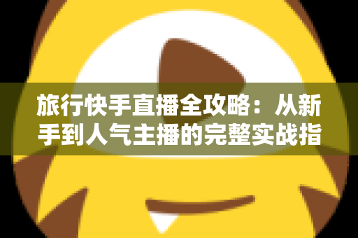 旅行快手直播全攻略:从新手到人气主播的完整实战指南 旅行快手直播全攻略:从新手到人气主播的完整实战指南