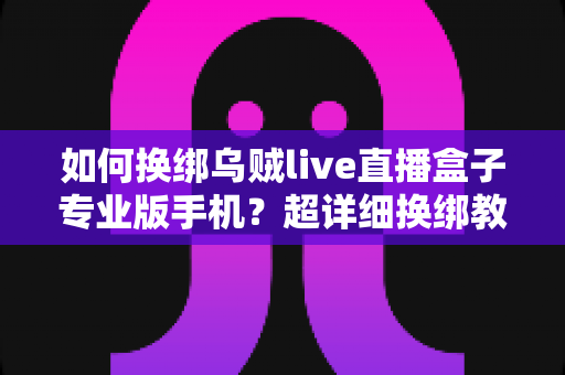 如何换绑乌贼live直播盒子专业版手机?超详细换绑教程与常见问题全解析,轻松搞定账号迁移 如何换绑乌贼live直播盒子专业版手机?超详细换绑教程与常见问题全解析,轻松搞定账号迁移