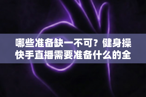 哪些准备缺一不可?健身操快手直播需要准备什么的全方位新手指南 哪些准备缺一不可?健身操快手直播需要准备什么的全方位新手指南