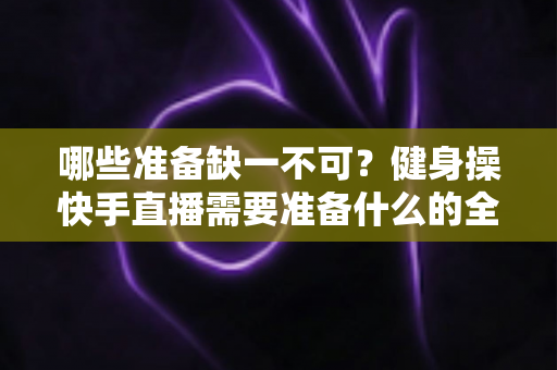 哪些准备缺一不可?健身操快手直播需要准备什么的全方位新手指南 哪些准备缺一不可?健身操快手直播需要准备什么的全方位新手指南