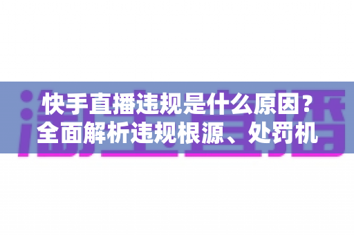 快手直播违规是什么原因?全面解析违规根源、处罚机制与安全直播实用指南 快手直播违规是什么原因?全面解析违规根源、处罚机制与安全直播实用指南