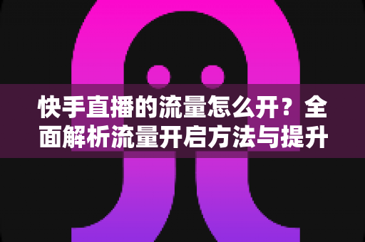 快手直播的流量怎么开?全面解析流量开启方法与提升技巧,助你快速突破冷启动困境 快手直播的流量怎么开?全面解析流量开启方法与提升技巧,助你快速突破冷启动困境