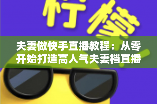 夫妻做快手直播教程：从零开始打造高人气夫妻档直播间的完整指南