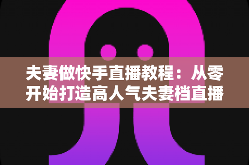 夫妻做快手直播教程：从零开始打造高人气夫妻档直播间的完整指南