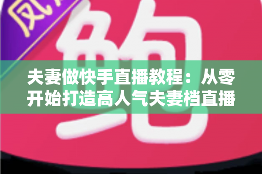 夫妻做快手直播教程：从零开始打造高人气夫妻档直播间的完整指南