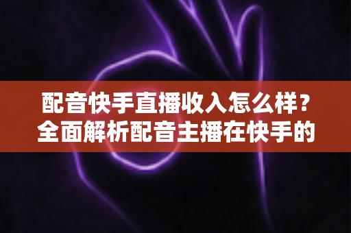 配音快手直播收入怎么样？全面解析配音主播在快手的真实赚钱水平与变现前景
