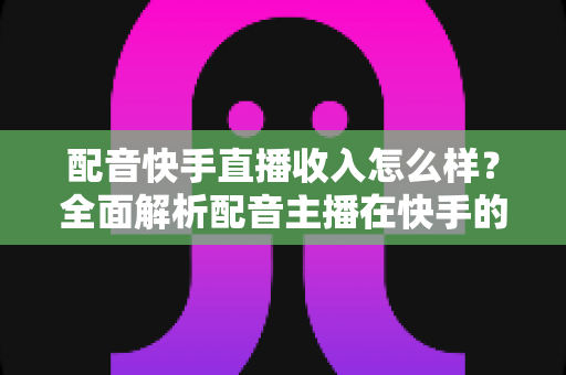 配音快手直播收入怎么样？全面解析配音主播在快手的真实赚钱水平与变现前景