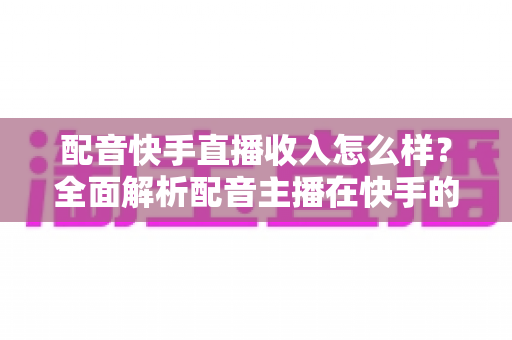 配音快手直播收入怎么样？全面解析配音主播在快手的真实赚钱水平与变现前景