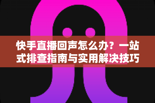快手直播回声怎么办？一站式排查指南与实用解决技巧全解析