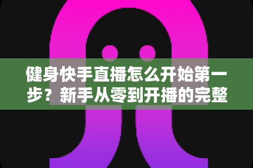 健身快手直播怎么开始第一步?新手从零到开播的完整实操指南 健身快手直播怎么开始第一步?新手从零到开播的完整实操指南