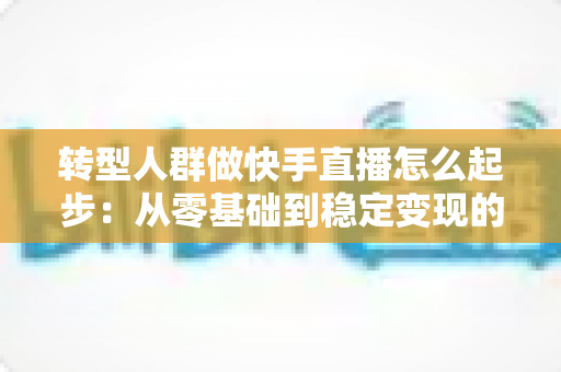 转型人群做快手直播怎么起步:从零基础到稳定变现的完整实战指南 转型人群做快手直播怎么起步:从零基础到稳定变现的完整实战指南