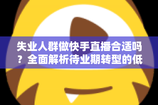 失业人群做快手直播合适吗？全面解析待业期转型的低门槛新出路与实操指南