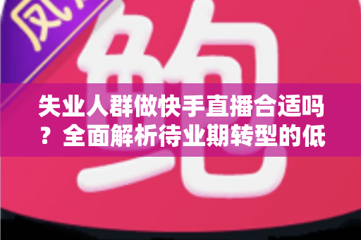 失业人群做快手直播合适吗？全面解析待业期转型的低门槛新出路与实操指南