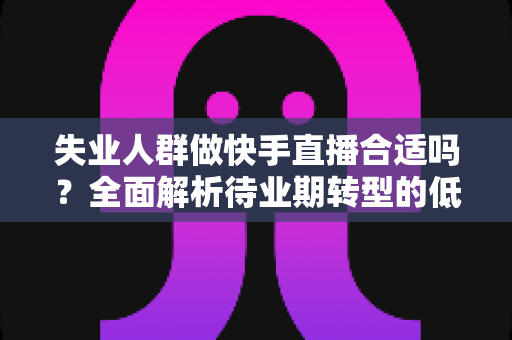 失业人群做快手直播合适吗？全面解析待业期转型的低门槛新出路与实操指南