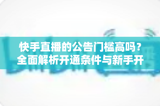 快手直播的公告门槛高吗?全面解析开通条件与新手开播实用指南 快手直播的公告门槛高吗?全面解析开通条件与新手开播实用指南