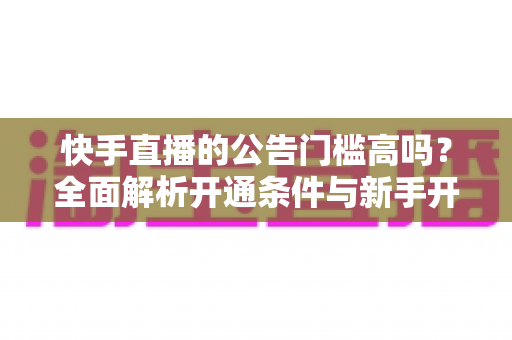 快手直播的公告门槛高吗?全面解析开通条件与新手开播实用指南 快手直播的公告门槛高吗?全面解析开通条件与新手开播实用指南