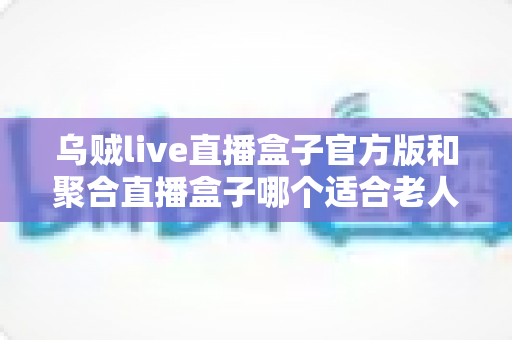 乌贼live直播盒子官方版和聚合直播盒子哪个适合老人?中老年用户直播观看软件全面评测指南 乌贼live直播盒子官方版和聚合直播盒子哪个适合老人?中老年用户直播观看软件全面评测指南