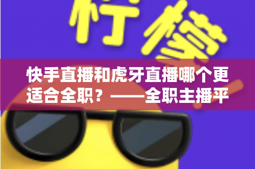快手直播和虎牙直播哪个更适合全职?——全职主播平台选择与收入前景深度解析 快手直播和虎牙直播哪个更适合全职?——全职主播平台选择与收入前景深度解析
