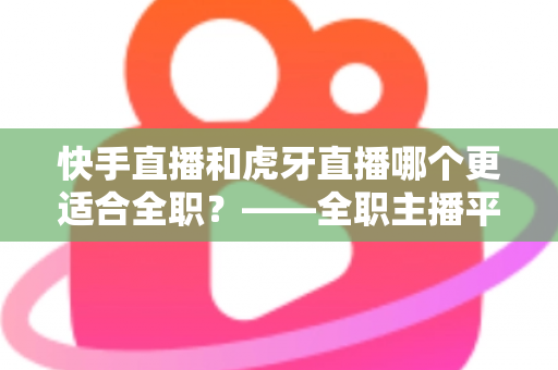 快手直播和虎牙直播哪个更适合全职?——全职主播平台选择与收入前景深度解析 快手直播和虎牙直播哪个更适合全职?——全职主播平台选择与收入前景深度解析