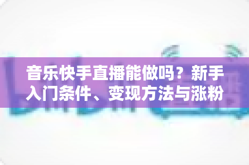 音乐快手直播能做吗？新手入门条件、变现方法与涨粉技巧全解析