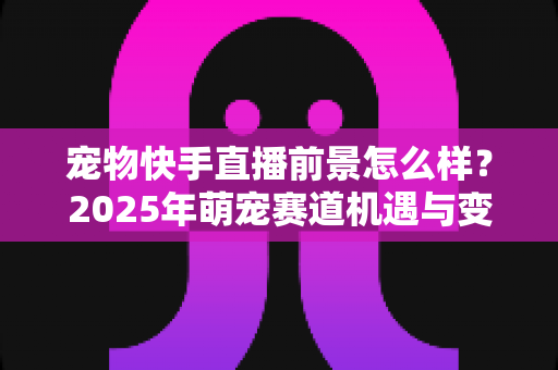 宠物快手直播前景怎么样？2025年萌宠赛道机遇与变现全解析