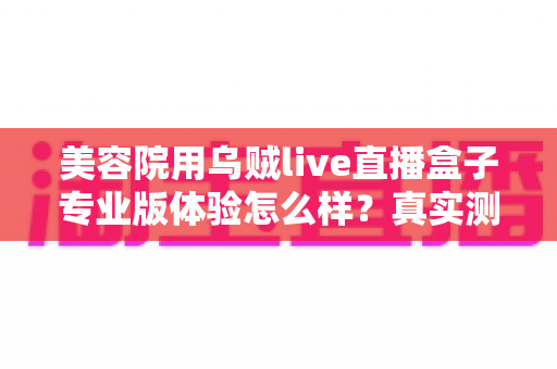 美容院用乌贼live直播盒子专业版体验怎么样?真实测评与实用心得全面解析 美容院用乌贼live直播盒子专业版体验怎么样?真实测评与实用心得全面解析