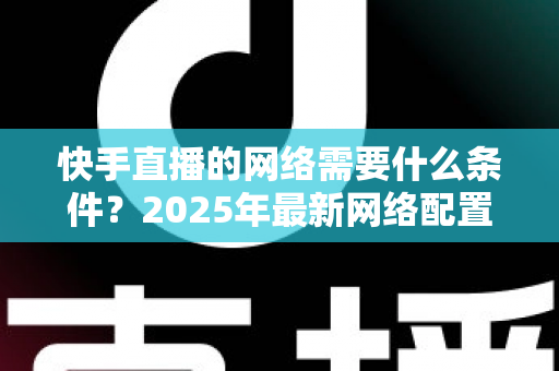 快手直播的网络需要什么条件?2025年最新网络配置全攻略,助你流畅开播不卡顿 快手直播的网络需要什么条件?2025年最新网络配置全攻略,助你流畅开播不卡顿