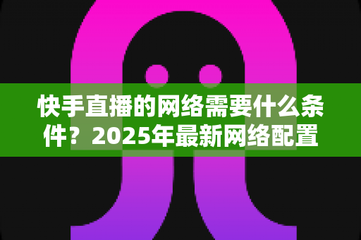 快手直播的网络需要什么条件?2025年最新网络配置全攻略,助你流畅开播不卡顿 快手直播的网络需要什么条件?2025年最新网络配置全攻略,助你流畅开播不卡顿