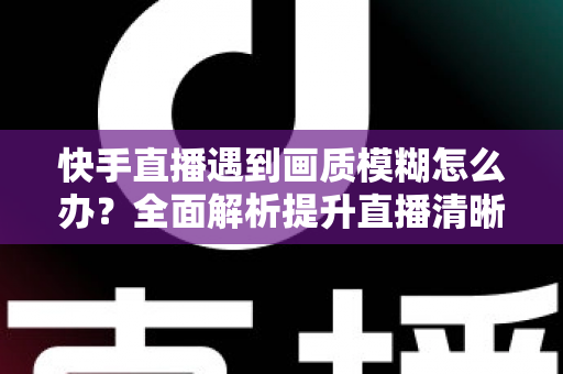 快手直播遇到画质模糊怎么办?全面解析提升直播清晰度的实用技巧与优化指南 快手直播遇到画质模糊怎么办?全面解析提升直播清晰度的实用技巧与优化指南