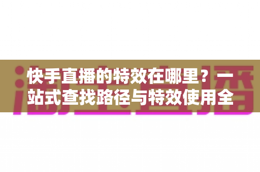 快手直播的特效在哪里?一站式查找路径与特效使用全攻略详解 快手直播的特效在哪里?一站式查找路径与特效使用全攻略详解