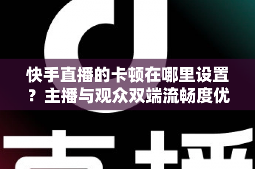 快手直播的卡顿在哪里设置？主播与观众双端流畅度优化全攻略