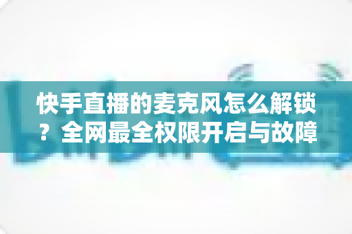 快手直播的麦克风怎么解锁？全网最全权限开启与故障排查指南助你秒变直播达人