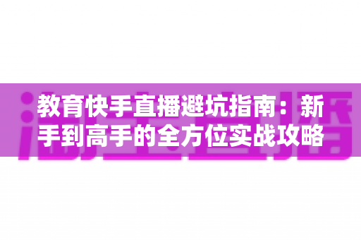 教育快手直播避坑指南：新手到高手的全方位实战攻略，助你少走三年弯路